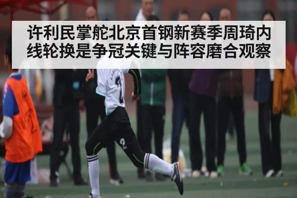 许利民掌舵北京首钢新赛季周琦内线轮换是争冠关键与阵容磨合观察